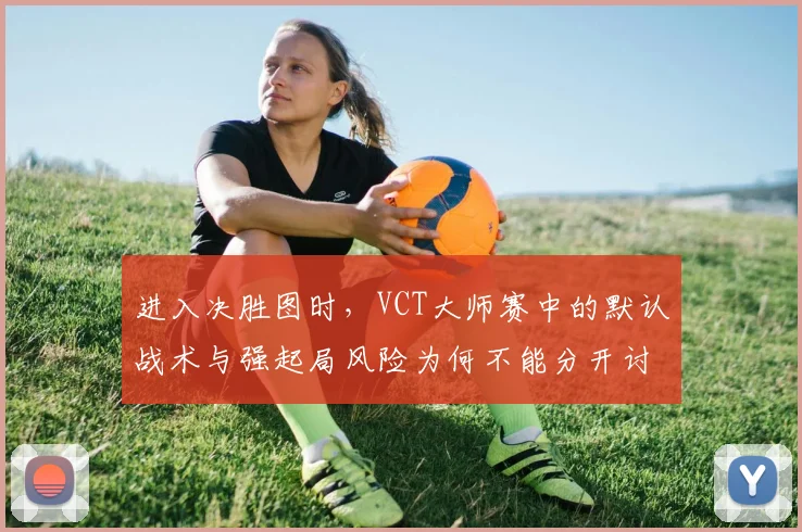 进入决胜图时,VCT大师赛中的默认战术与强起局风险为何不能分开讨论