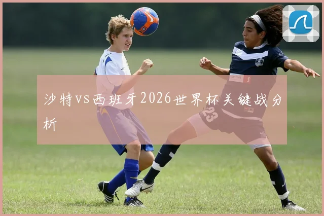 沙特vs西班牙2026世界杯关键战分析