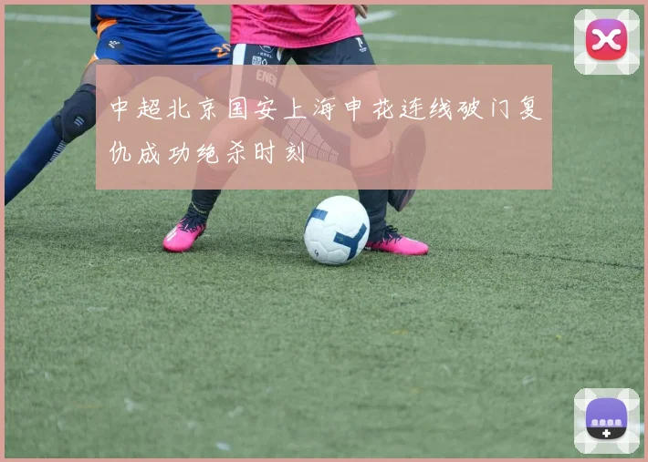 中超北京国安上海申花连线破门复仇成功绝杀时刻