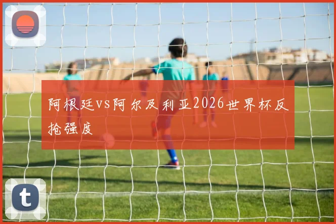 阿根廷vs阿尔及利亚2026世界杯反抢强度