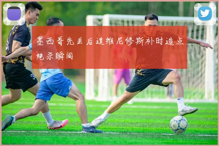 墨西哥先丢后追维尼修斯补时造点绝杀瞬间