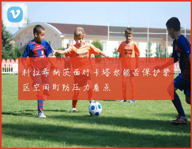 科拉希纳茨面对卡塔尔能否保护禁区空间盯防压力看点