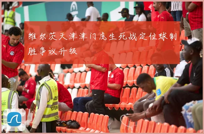 维尔茨天津津门虎生死战定位球制胜争议升级