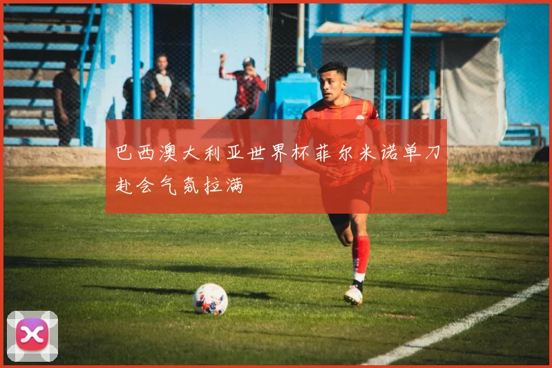 巴西澳大利亚世界杯菲尔米诺单刀赴会气氛拉满