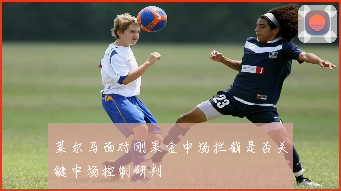莱尔马面对刚果金中场拦截是否关键中场控制研判