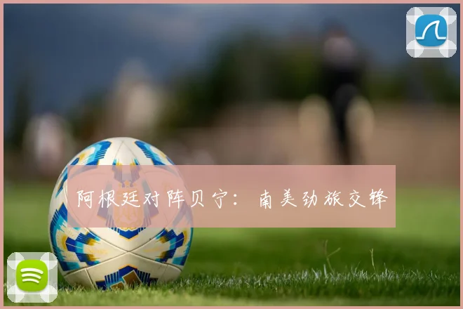 阿根廷对阵贝宁：南美劲旅交锋