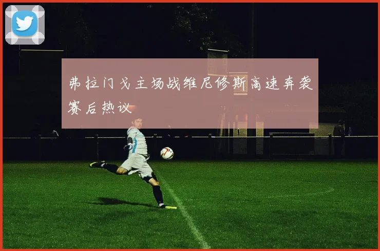 弗拉门戈主场战维尼修斯高速奔袭赛后热议