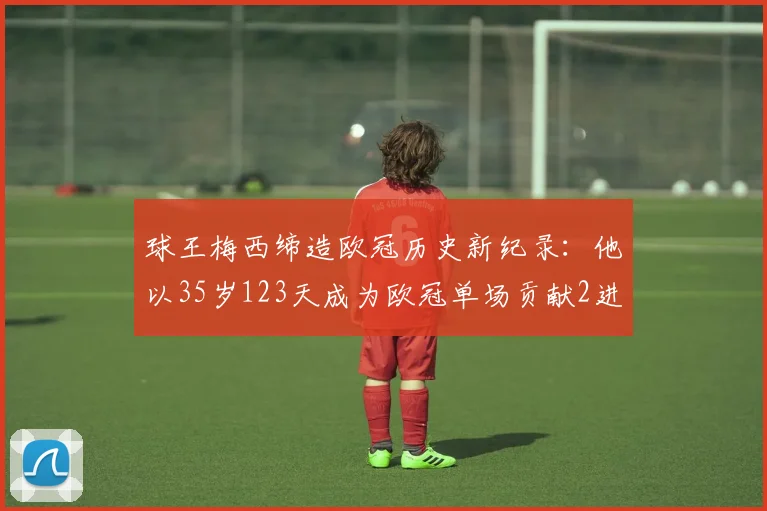 球王梅西缔造欧冠历史新纪录：他以35岁123天成为欧冠单场贡献2进球2助攻最年长的球员