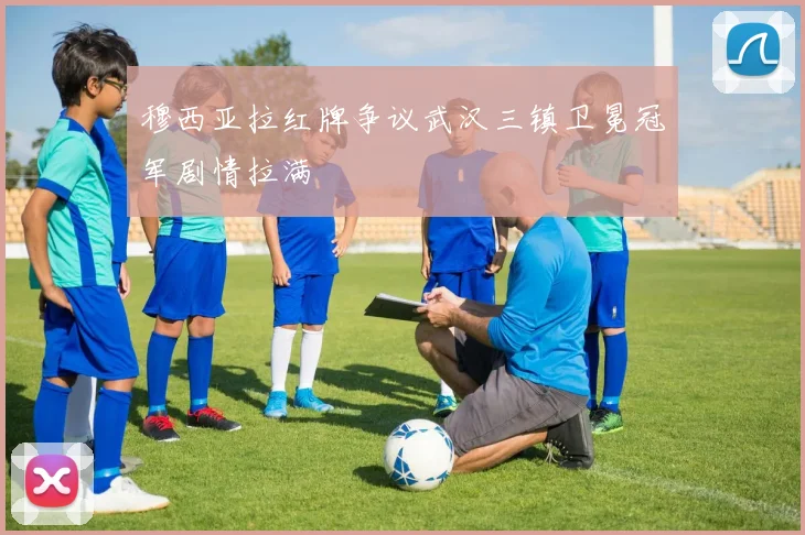穆西亚拉红牌争议武汉三镇卫冕冠军剧情拉满