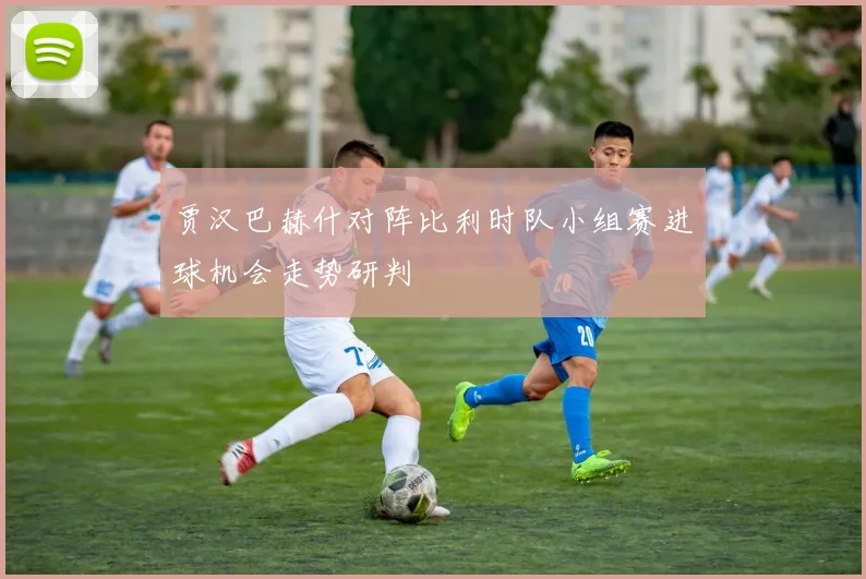 贾汉巴赫什对阵比利时队小组赛进球机会走势研判