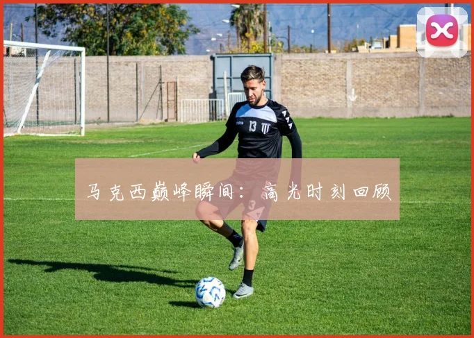 马克西巅峰瞬间：高光时刻回顾