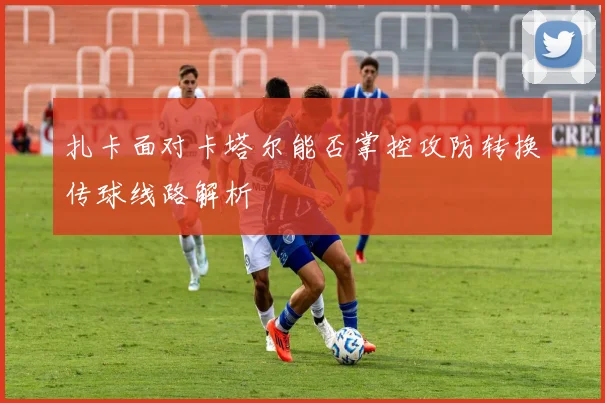 扎卡面对卡塔尔能否掌控攻防转换传球线路解析