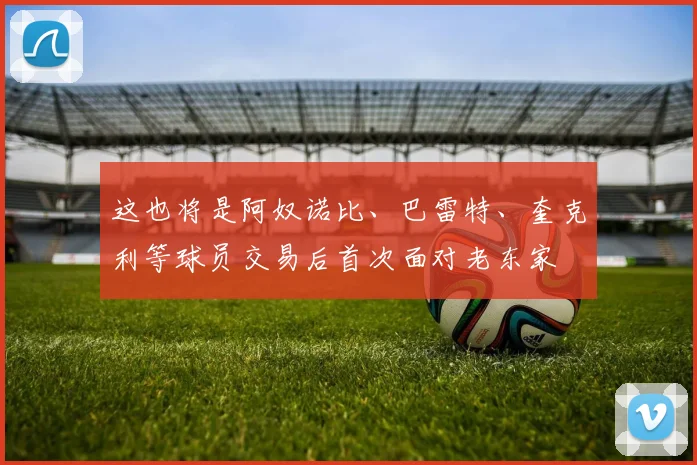 这也将是阿奴诺比、巴雷特、奎克利等球员交易后首次面对老东家