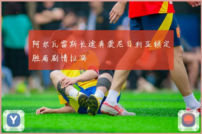 阿尔瓦雷斯长途奔袭尼日利亚锁定胜局剧情拉满
