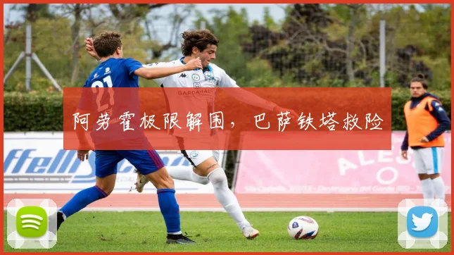 阿劳霍极限解围，巴萨铁塔救险