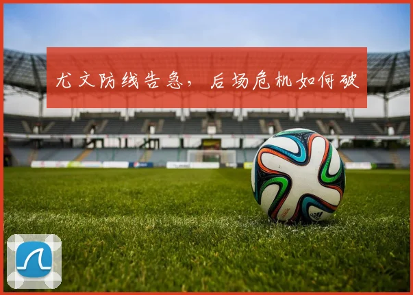 尤文防线告急，后场危机如何破
