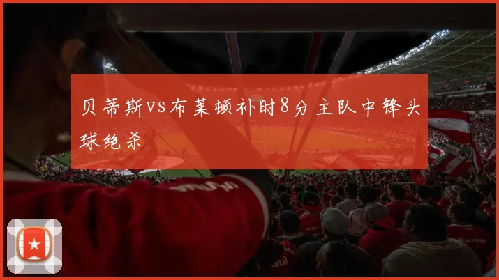 贝蒂斯vs布莱顿补时8分主队中锋头球绝杀