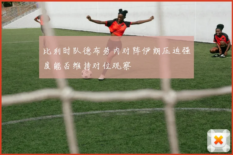 比利时队德布劳内对阵伊朗压迫强度能否维持对位观察