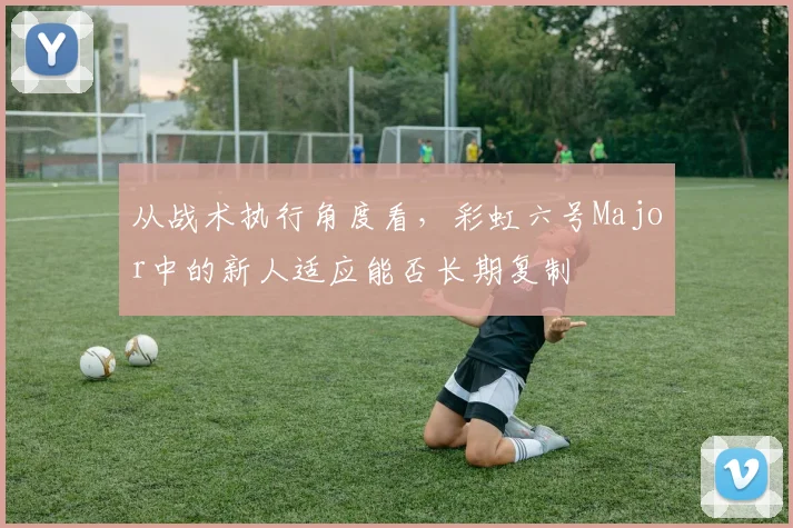 从战术执行角度看，彩虹六号Major中的新人适应能否长期复制