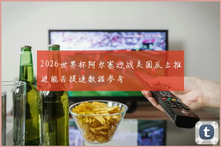 2026世界杯阿尔塞迎战美国反击推进能否提速数据参考