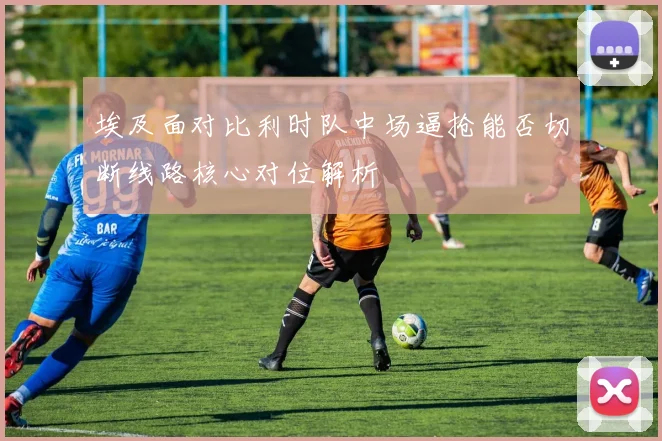 埃及面对比利时队中场逼抢能否切断线路核心对位解析