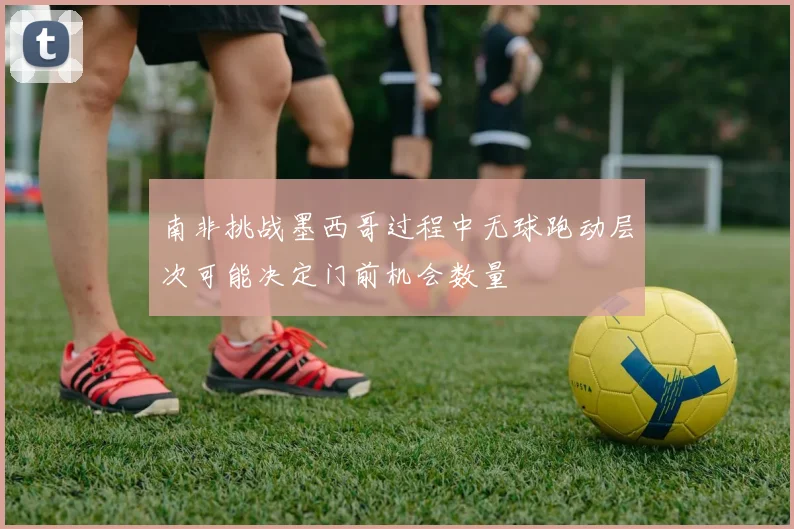 南非挑战墨西哥过程中无球跑动层次可能决定门前机会数量