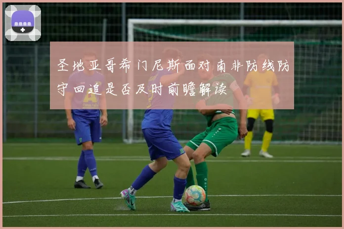 圣地亚哥希门尼斯面对南非防线防守回追是否及时前瞻解读