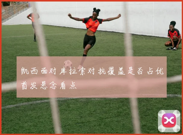 凯西面对库拉索对抗覆盖是否占优首发悬念看点