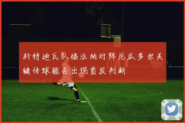 科特迪瓦队福法纳对阵厄瓜多尔关键传球能否出现首发判断