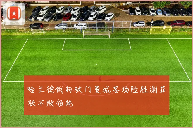 哈兰德倒钩破门曼城客场险胜谢菲联不败领跑