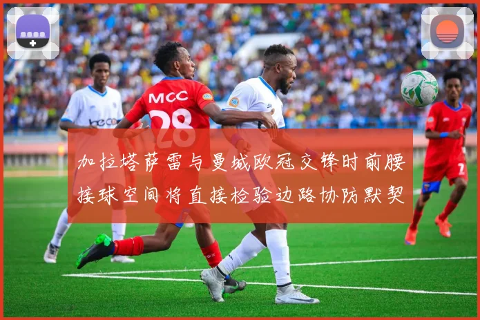加拉塔萨雷与曼城欧冠交锋时前腰接球空间将直接检验边路协防默契