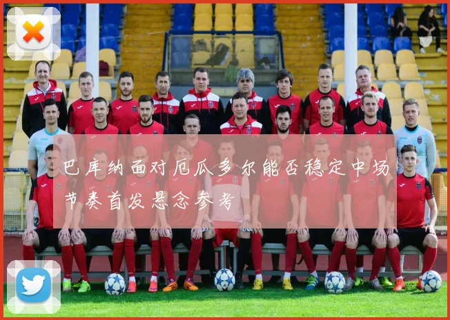 巴库纳面对厄瓜多尔能否稳定中场节奏首发悬念参考