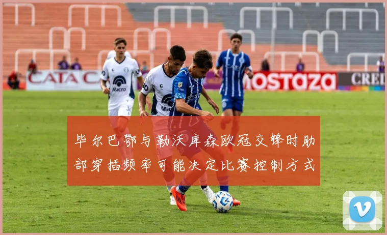 毕尔巴鄂与勒沃库森欧冠交锋时肋部穿插频率可能决定比赛控制方式