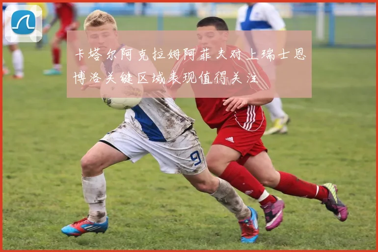 卡塔尔阿克拉姆阿菲夫对上瑞士恩博洛关键区域表现值得关注