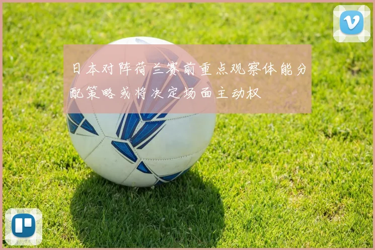 日本对阵荷兰赛前重点观察体能分配策略或将决定场面主动权