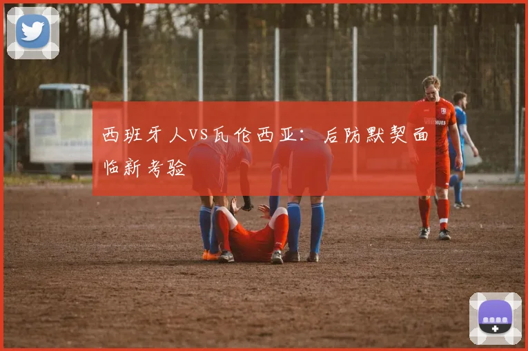 西班牙人vs瓦伦西亚:后防默契面临新考验