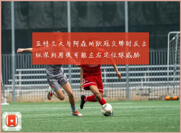 亚特兰大与阿森纳欧冠交锋时反击纵深利用很可能左右定位球威胁