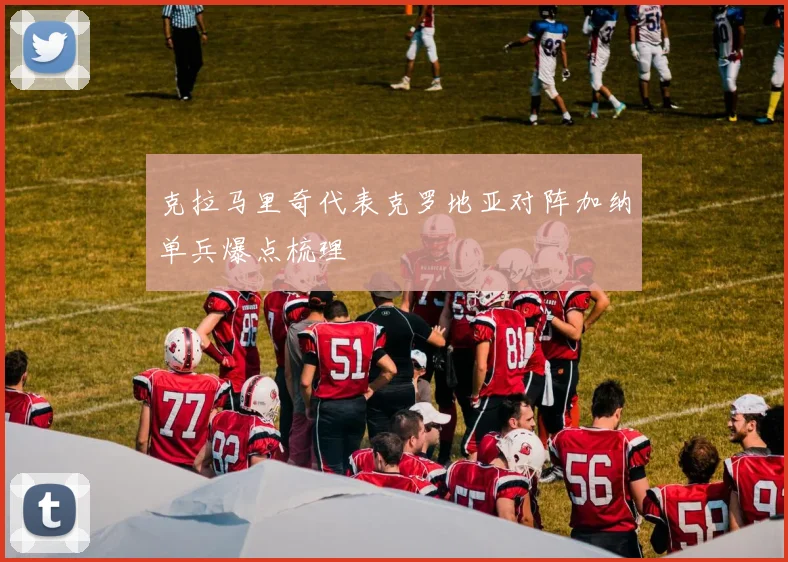 克拉马里奇代表克罗地亚对阵加纳单兵爆点梳理