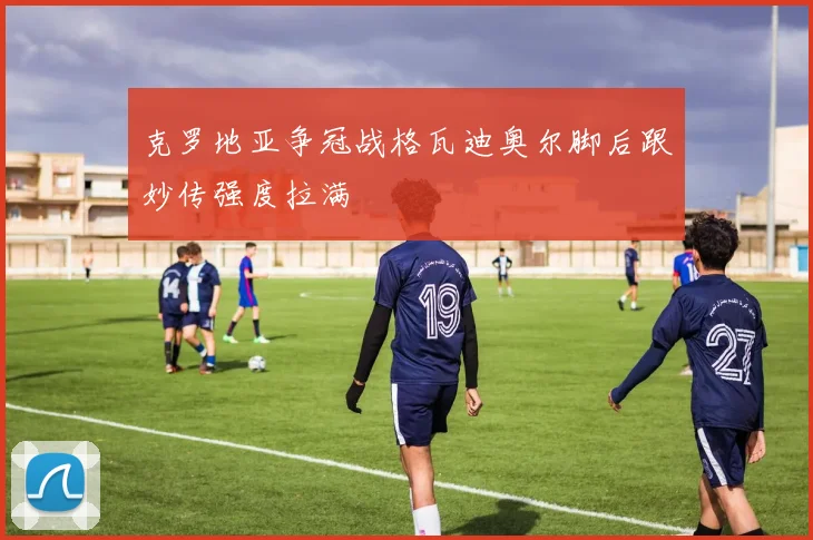 克罗地亚争冠战格瓦迪奥尔脚后跟妙传强度拉满