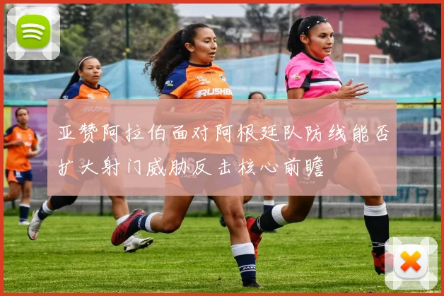 亚赞阿拉伯面对阿根廷队防线能否扩大射门威胁反击核心前瞻