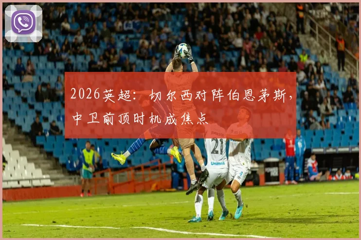 2026英超:切尔西对阵伯恩茅斯,中卫前顶时机成焦点